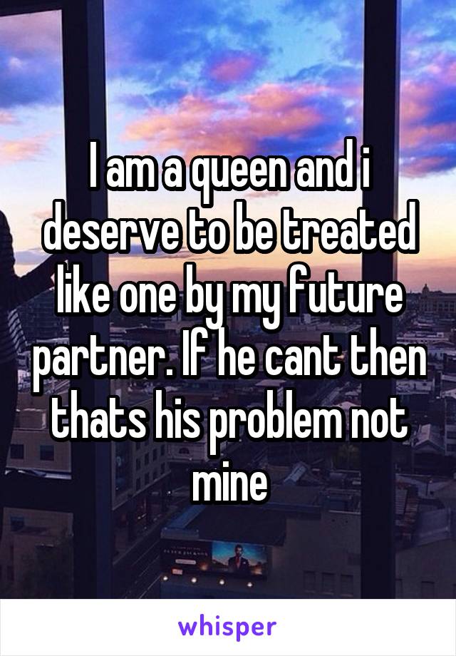 I am a queen and i deserve to be treated like one by my future partner. If he cant then thats his problem not mine