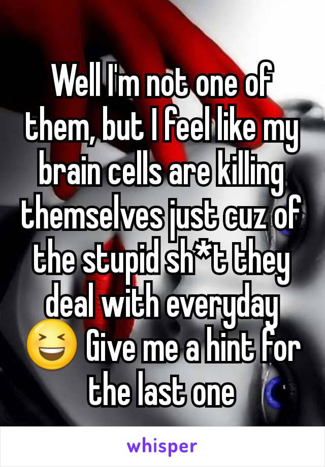 Well I'm not one of them, but I feel like my brain cells are killing themselves just cuz of the stupid sh*t they deal with everyday😆 Give me a hint for the last one