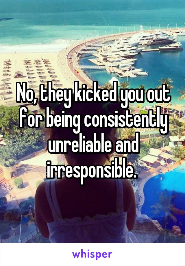 No, they kicked you out for being consistently unreliable and irresponsible. 