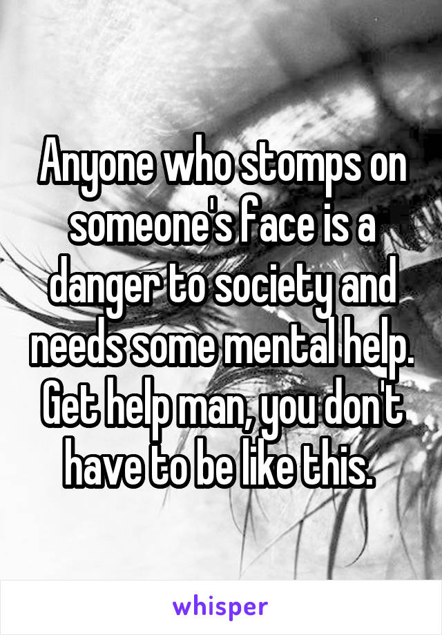 Anyone who stomps on someone's face is a danger to society and needs some mental help. Get help man, you don't have to be like this. 