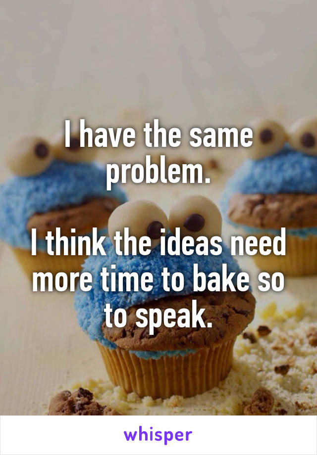 I have the same problem.

I think the ideas need more time to bake so to speak.