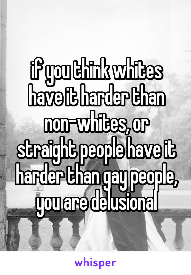 if you think whites have it harder than non-whites, or straight people have it harder than gay people, you are delusional