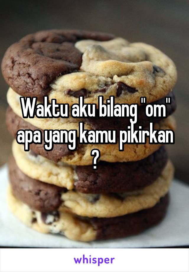 Waktu aku bilang "om" apa yang kamu pikirkan ?