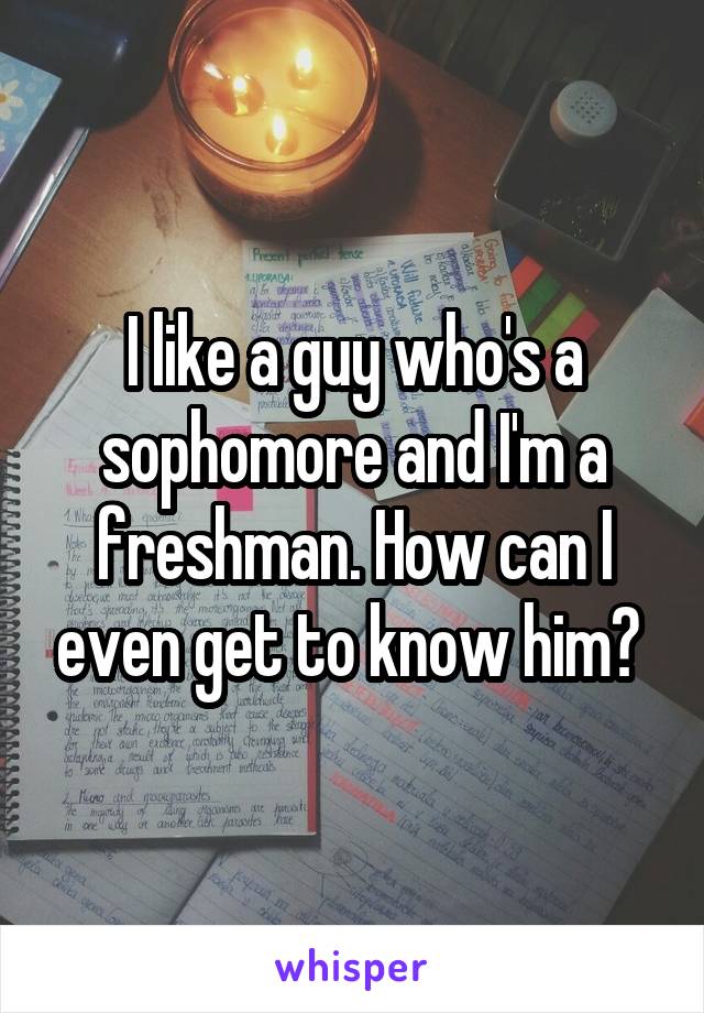 I like a guy who's a sophomore and I'm a freshman. How can I even get to know him? 