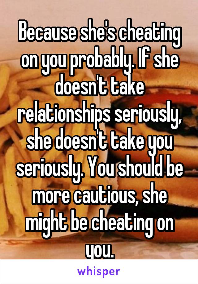 Because she's cheating on you probably. If she doesn't take relationships seriously, she doesn't take you seriously. You should be more cautious, she might be cheating on you.