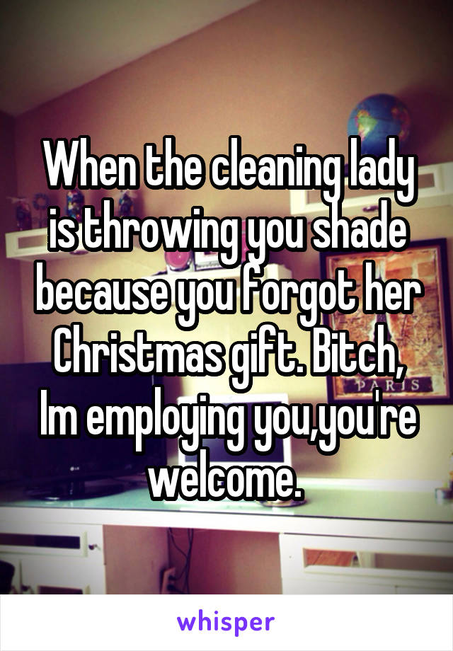 When the cleaning lady is throwing you shade because you forgot her Christmas gift. Bitch, Im employing you,you're welcome. 