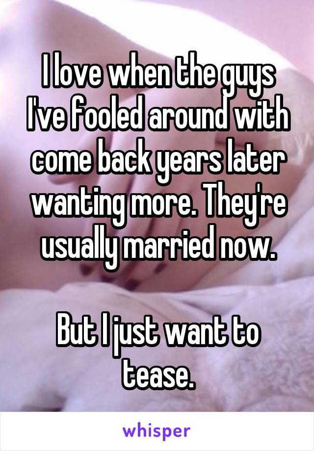 I love when the guys I've fooled around with come back years later wanting more. They're usually married now.

But I just want to tease.