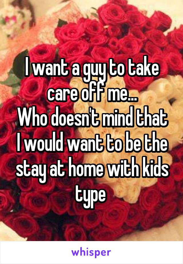 I want a guy to take care off me...
Who doesn't mind that I would want to be the stay at home with kids type 