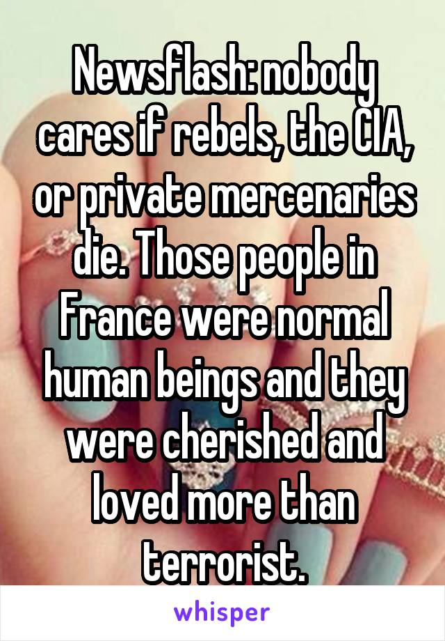 Newsflash: nobody cares if rebels, the CIA, or private mercenaries die. Those people in France were normal human beings and they were cherished and loved more than terrorist.