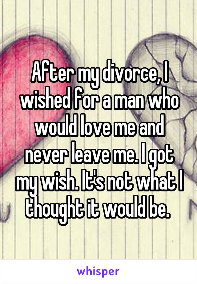 After my divorce, I wished for a man who would love me and never leave me. I got my wish. It's not what I thought it would be. 