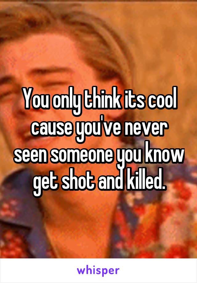 You only think its cool cause you've never seen someone you know get shot and killed.