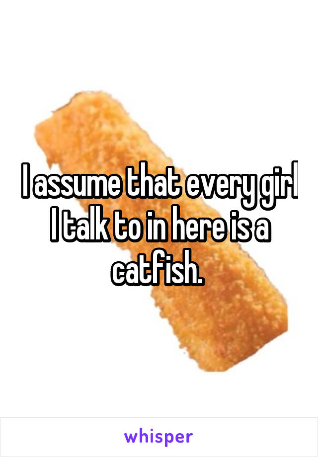 I assume that every girl I talk to in here is a catfish. 