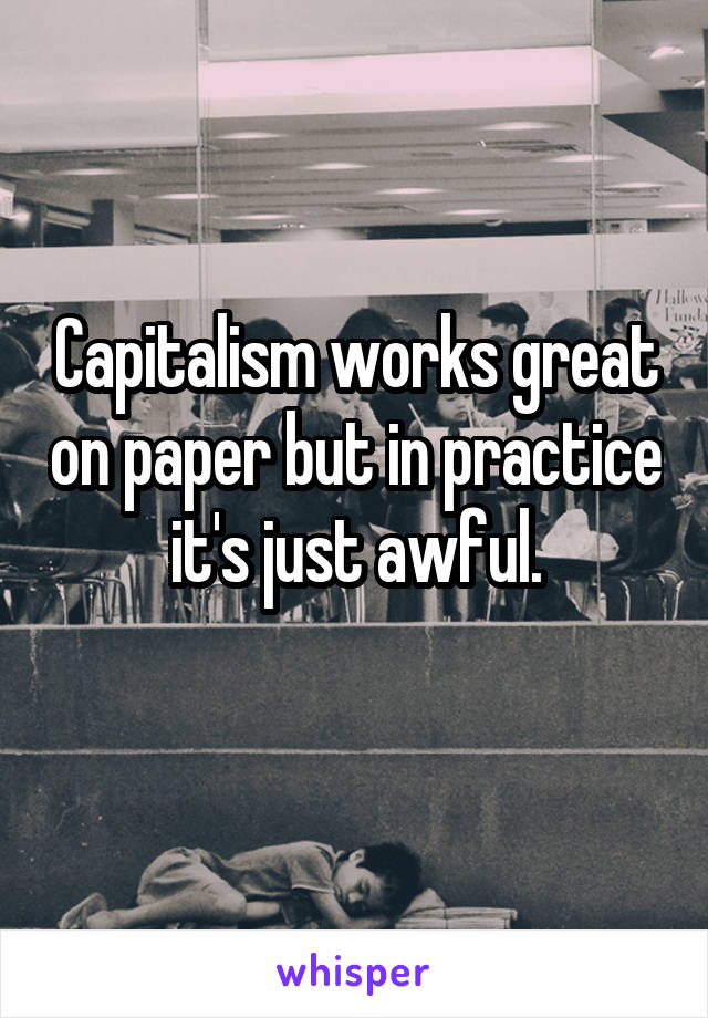 Capitalism works great on paper but in practice it's just awful.
