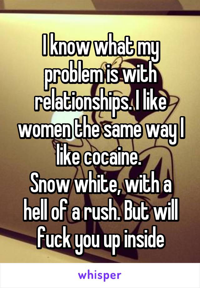 I know what my problem is with relationships. I like women the same way I like cocaine. 
Snow white, with a hell of a rush. But will fuck you up inside