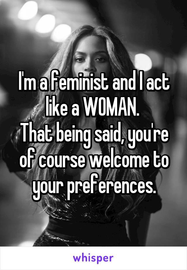 I'm a feminist and I act like a WOMAN. 
That being said, you're of course welcome to your preferences.