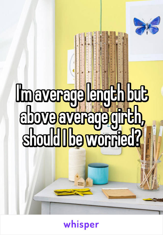 I'm average length but above average girth, should I be worried?