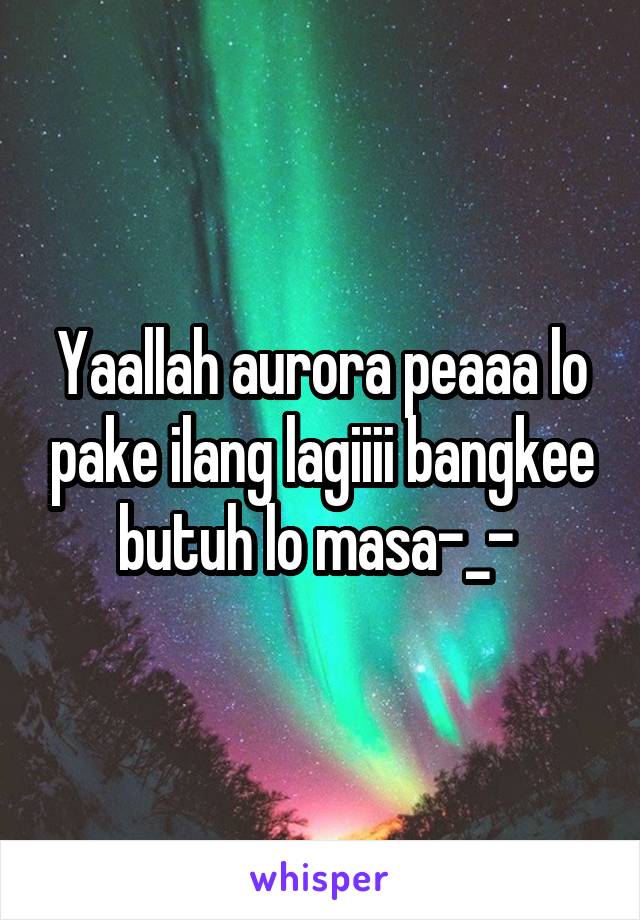 Yaallah aurora peaaa lo pake ilang lagiiii bangkee butuh lo masa-_- 