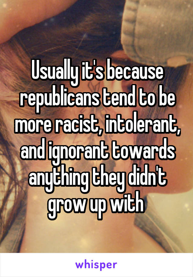 Usually it's because republicans tend to be more racist, intolerant, and ignorant towards anything they didn't grow up with 