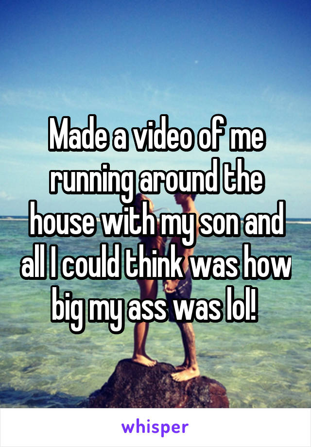 Made a video of me running around the house with my son and all I could think was how big my ass was lol! 