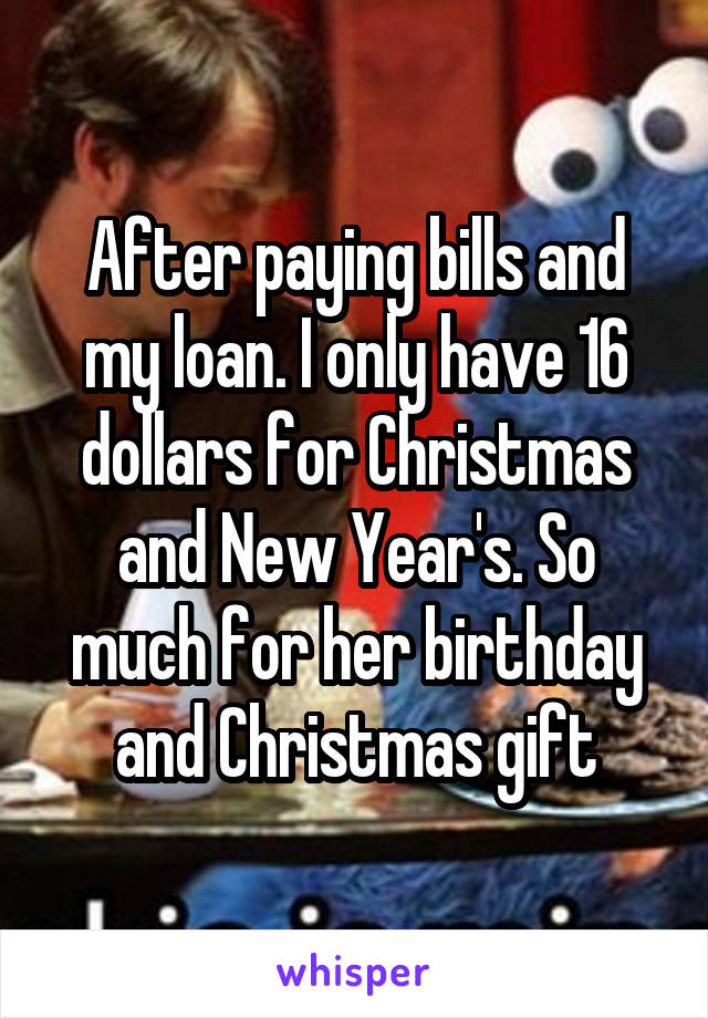 After paying bills and my loan. I only have 16 dollars for Christmas and New Year's. So much for her birthday and Christmas gift