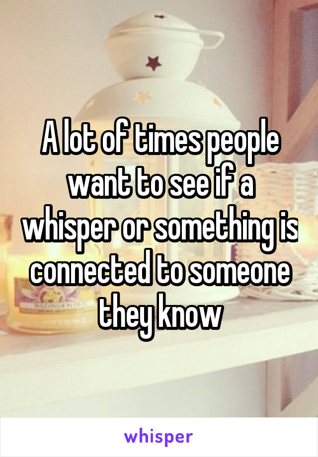 A lot of times people want to see if a whisper or something is connected to someone they know