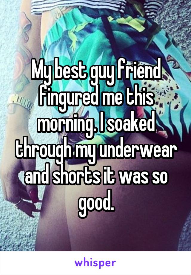 My best guy friend fingured me this morning. I soaked through my underwear and shorts it was so good.