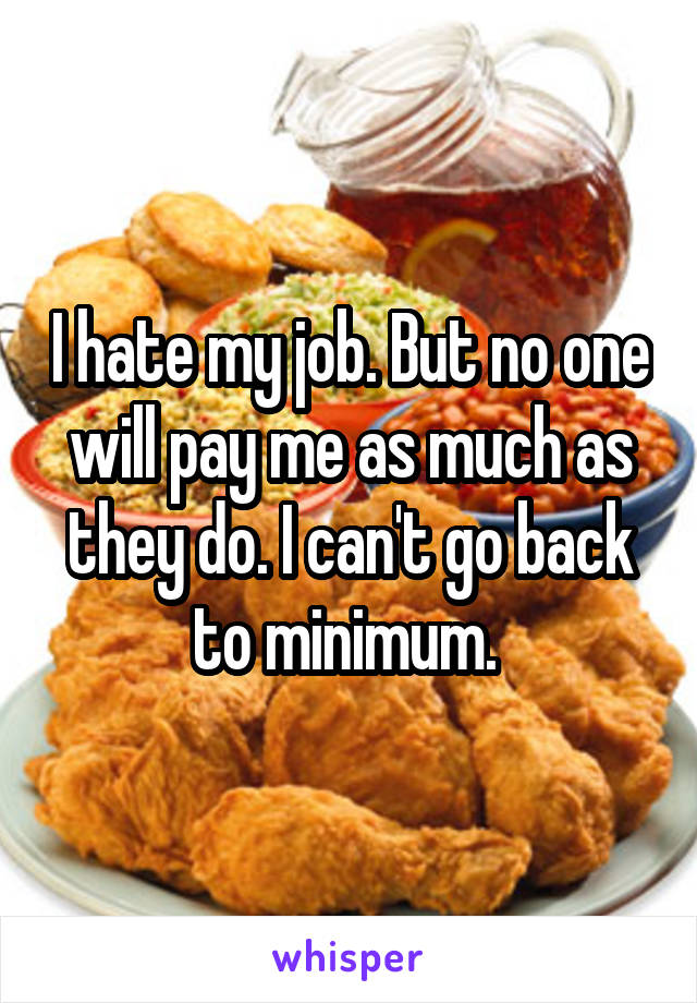 I hate my job. But no one will pay me as much as they do. I can't go back to minimum. 