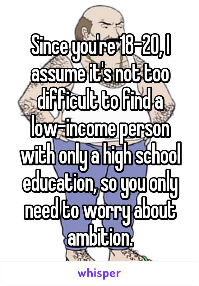 Since you're 18-20, I assume it's not too difficult to find a low-income person with only a high school education, so you only need to worry about ambition.