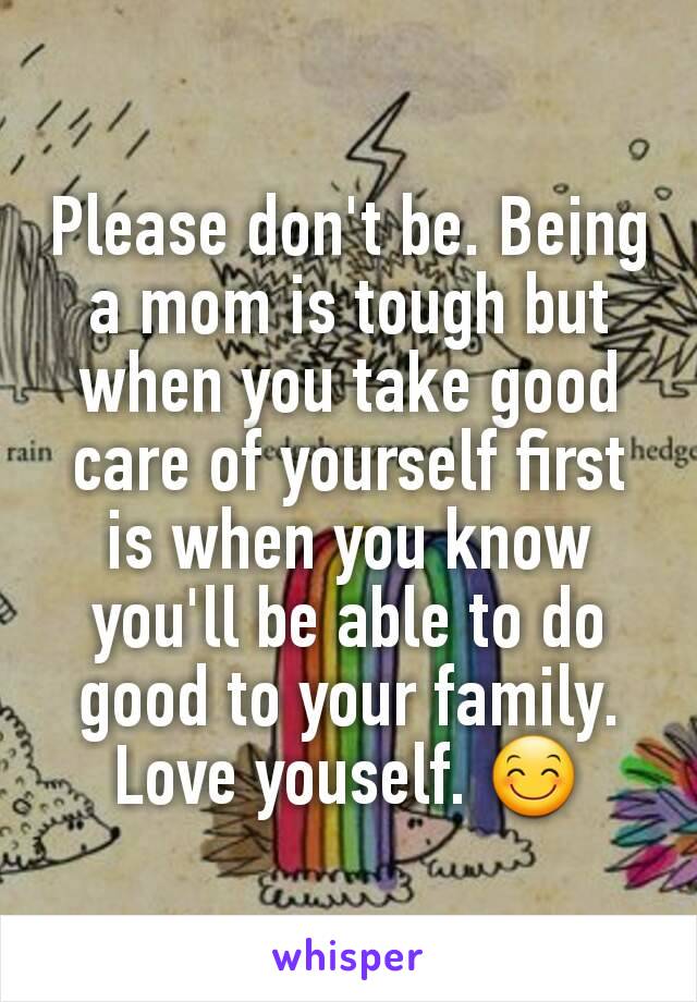 Please don't be. Being a mom is tough but when you take good care of yourself first is when you know you'll be able to do good to your family. Love youself. 😊