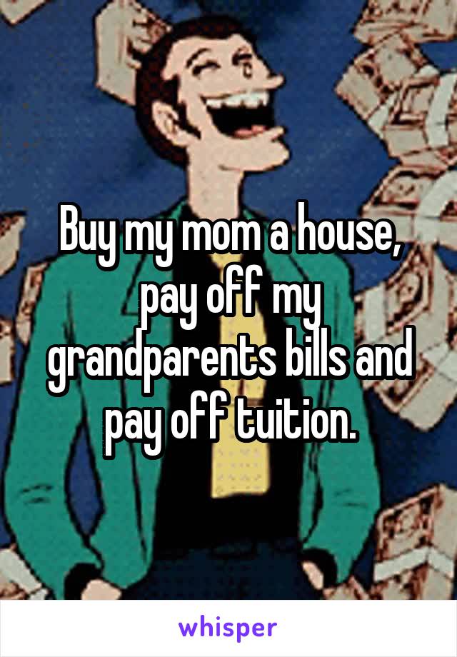 Buy my mom a house, pay off my grandparents bills and pay off tuition.