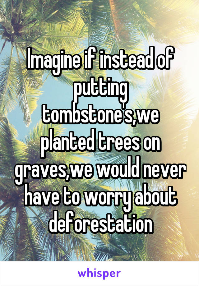 Imagine if instead of putting tombstone's,we planted trees on graves,we would never have to worry about deforestation