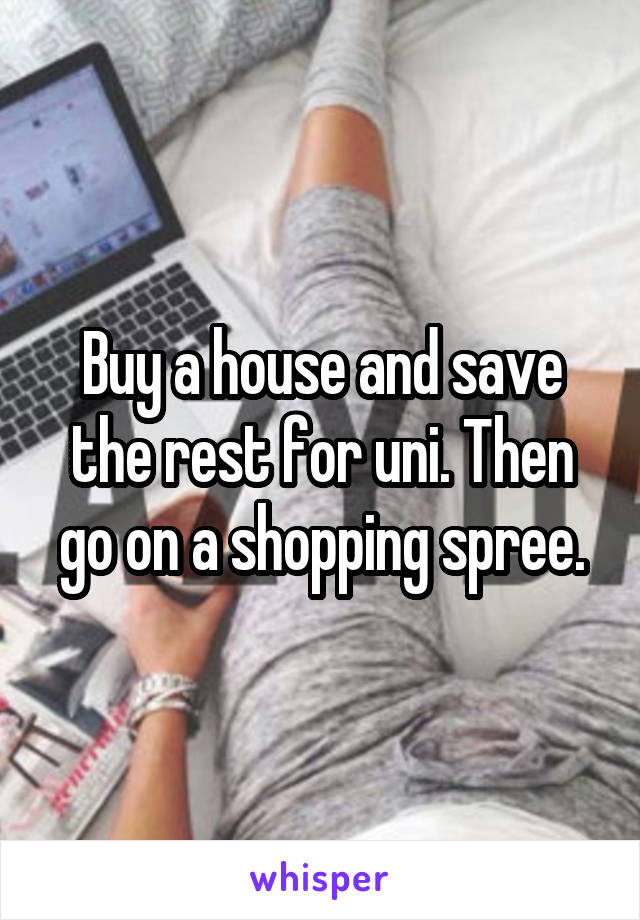 Buy a house and save the rest for uni. Then go on a shopping spree.