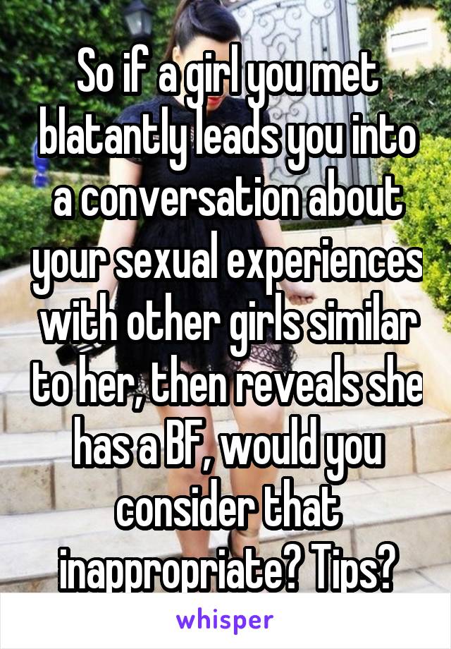 So if a girl you met blatantly leads you into a conversation about your sexual experiences with other girls similar to her, then reveals she has a BF, would you consider that inappropriate? Tips?