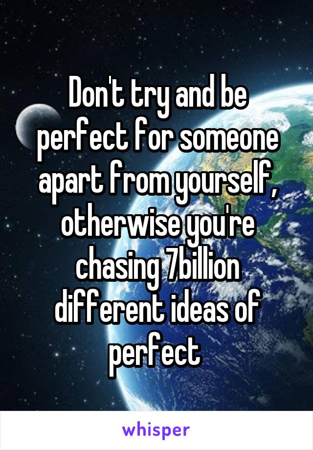 Don't try and be perfect for someone apart from yourself, otherwise you're chasing 7billion different ideas of perfect 