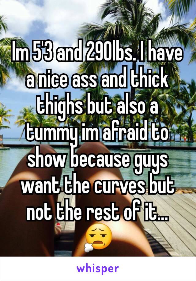 Im 5'3 and 290lbs. I have a nice ass and thick thighs but also a tummy im afraid to show because guys want the curves but not the rest of it... 😧