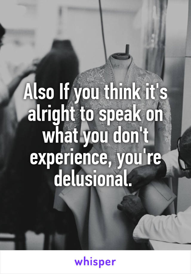 Also If you think it's alright to speak on what you don't experience, you're delusional. 