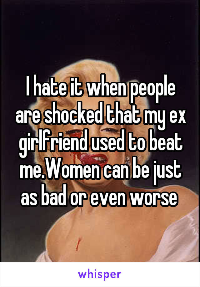 I hate it when people are shocked that my ex girlfriend used to beat me.Women can be just as bad or even worse 