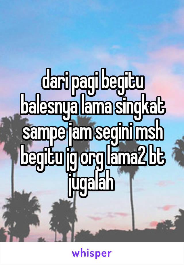 dari pagi begitu balesnya lama singkat sampe jam segini msh begitu jg org lama2 bt jugalah 