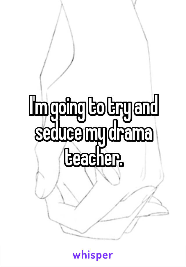 I'm going to try and seduce my drama teacher.