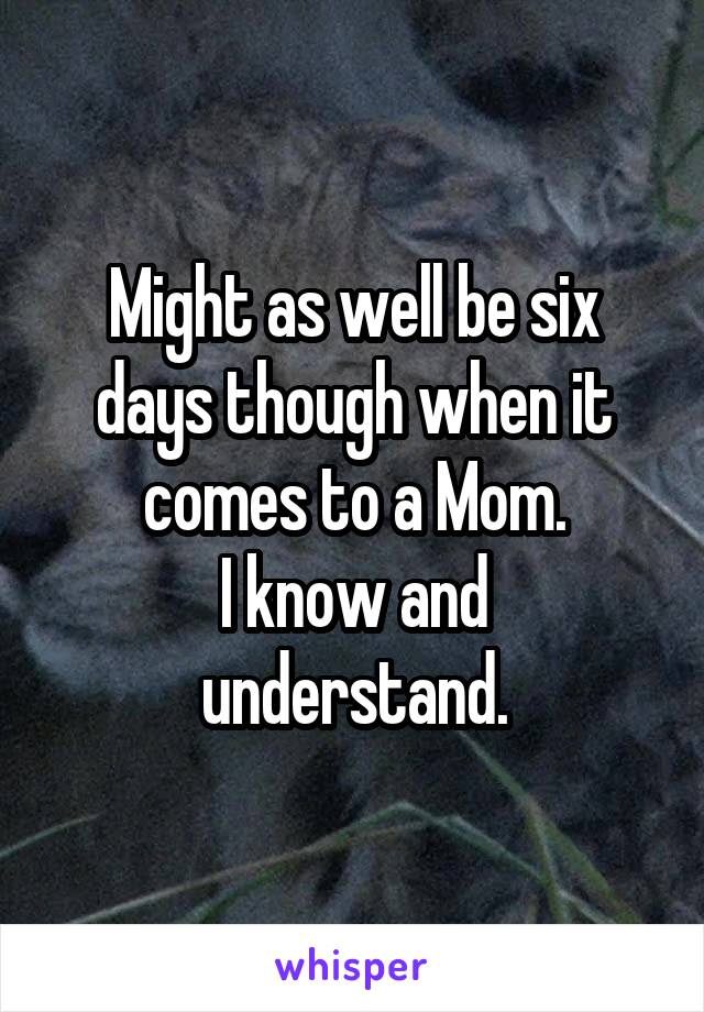 Might as well be six days though when it comes to a Mom.
I know and understand.