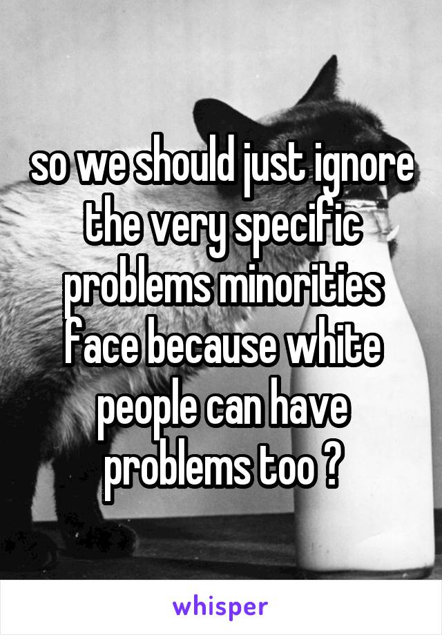 so we should just ignore the very specific problems minorities face because white people can have problems too ?