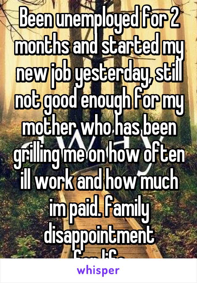 Been unemployed for 2 months and started my new job yesterday, still not good enough for my mother who has been grilling me on how often ill work and how much im paid. family disappointment
for life