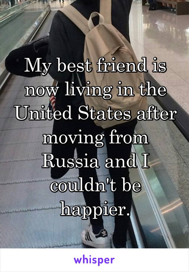 My best friend is now living in the United States after moving from Russia and I couldn't be happier.