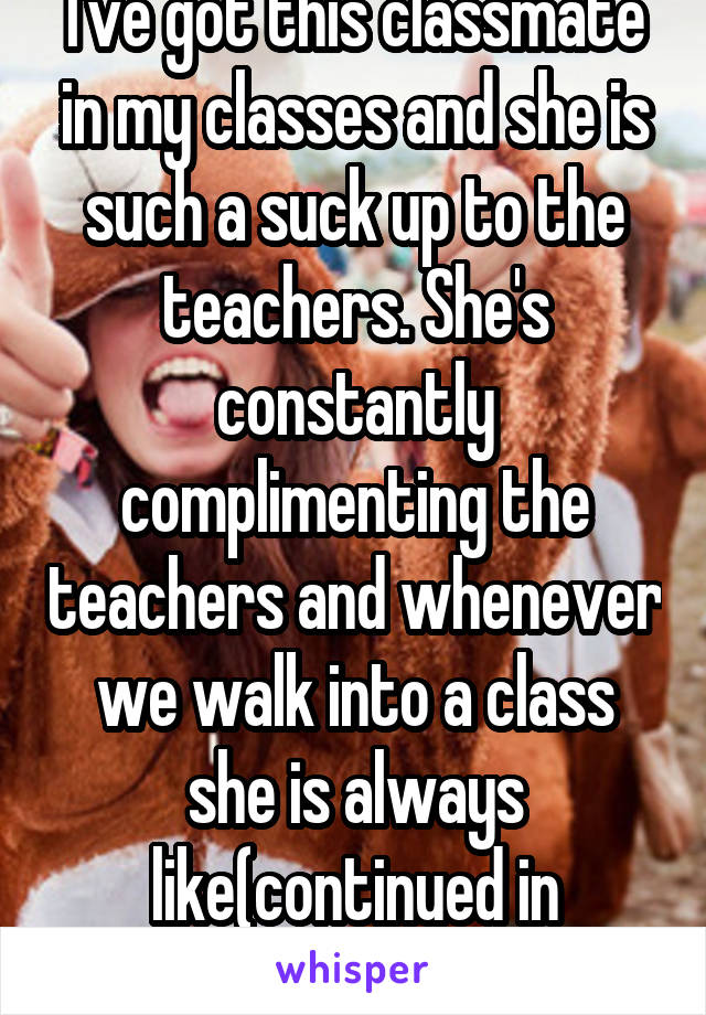 I've got this classmate in my classes and she is such a suck up to the teachers. She's constantly complimenting the teachers and whenever we walk into a class she is always like(continued in comments)