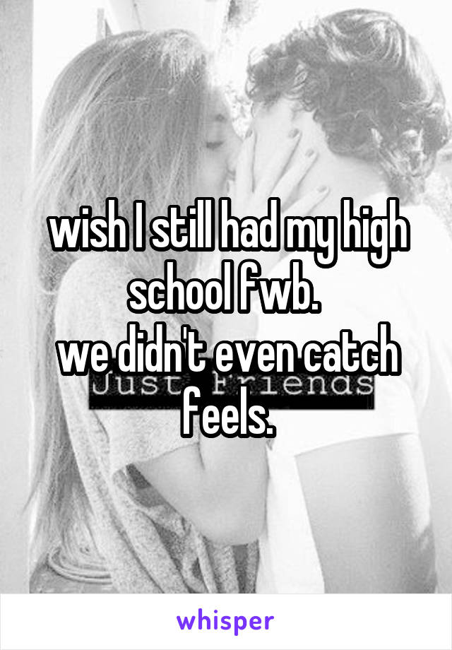 wish I still had my high school fwb. 
we didn't even catch feels.