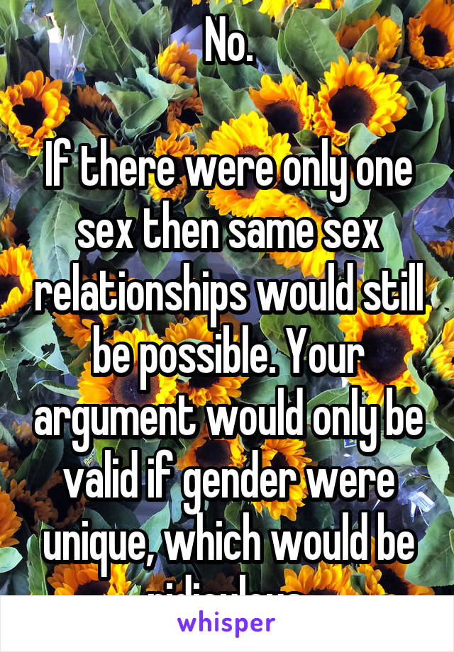 No.

If there were only one sex then same sex relationships would still be possible. Your argument would only be valid if gender were unique, which would be ridiculous.