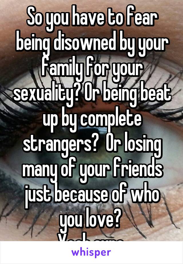 So you have to fear being disowned by your family for your sexuality? Or being beat up by complete strangers?  Or losing many of your friends just because of who you love? 
Yeah sure.