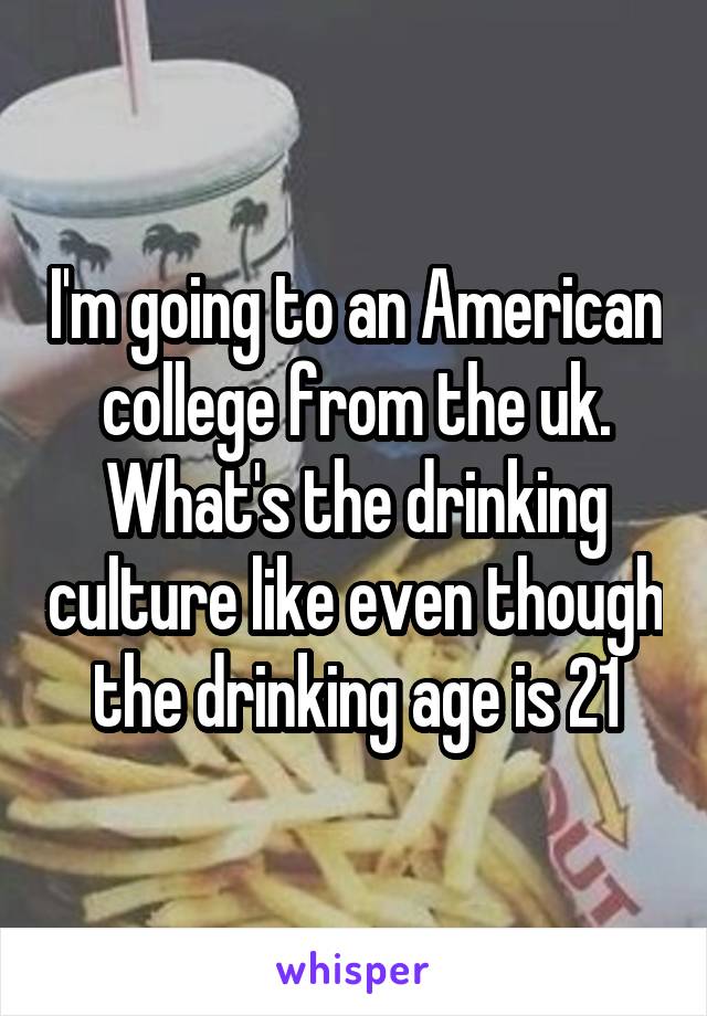 I'm going to an American college from the uk. What's the drinking culture like even though the drinking age is 21