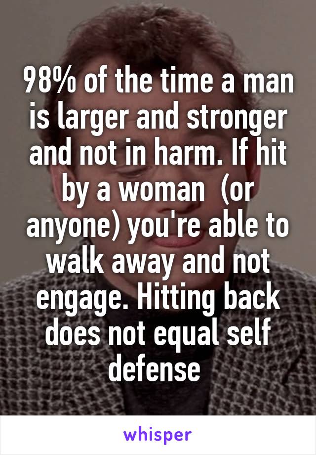 98% of the time a man is larger and stronger and not in harm. If hit by a woman  (or anyone) you're able to walk away and not engage. Hitting back does not equal self defense 