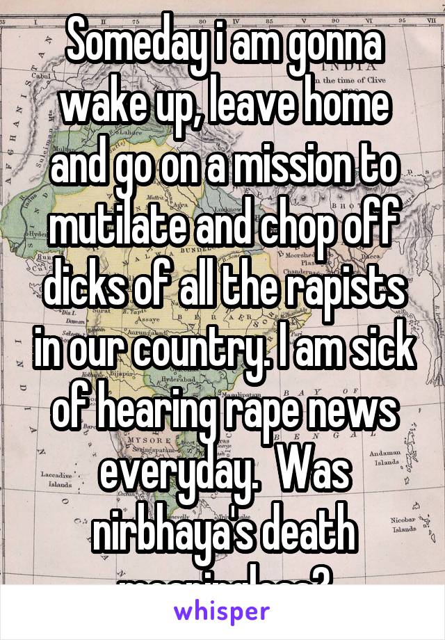 Someday i am gonna wake up, leave home and go on a mission to mutilate and chop off dicks of all the rapists in our country. I am sick of hearing rape news everyday.  Was nirbhaya's death meaningless?